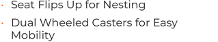 • Seat Flips Up for Nesting • Dual Wheeled Casters for Easy Mobility