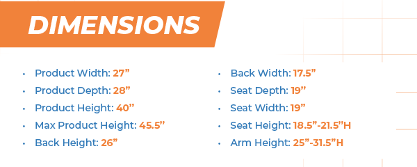 Dimensions Product Width: 27” Product Depth: 28” Product Height: 40” Max Product Height: 45.5” Back Height: 26” Back Width: 17.5” Seat Depth: 19” Seat Width: 19” Seat Height: 18.5”-21.5”H Arm Height: 25”-31.5”H