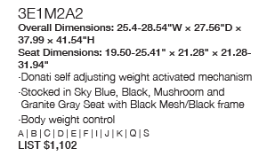 3E1M2A2 Overall Dimensions: 25.4-28.54“W × 27.56“D × 37.99 × 41.54“H Seat Dimensions: 19.50-25.41“ × 21.28“ × 21.28-31.94“ Donati self adjusting weight activated mechanism Stocked in Sky Blue, Black, Mushroom and Granite Gray Seat with Black Mesh/Black frame Body weight control A | B | C | D | E | F | I | J | K | Q | S LIST $1,102