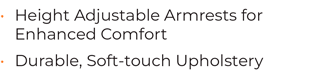 • Height Adjustable Armrests for Enhanced Comfort • Durable, Soft-touch Upholstery