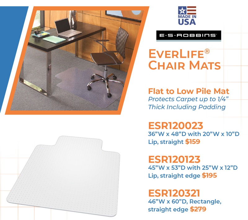 EverLife® Chair Mats  Flat to Low Pile Mat  Protects Carpet up to 1/4” Thick Including Padding  ESR120023 36”W x 48”D with 20”W x 10”D Lip, straight $159  ESR120123 45”W x 53”D with 25”W x 12”D Lip, straight edge $195  ESR120321 46”W x 60”D, Rectangle, straight edge $279