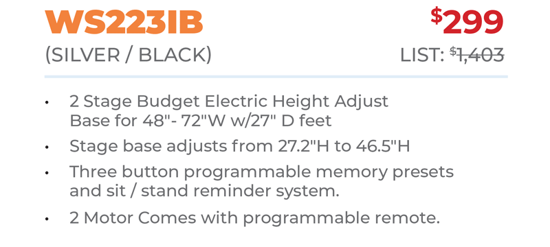 WS223IB	$299 (SILver / BLacK) 	List: $1,403 	 2 Stage Budget Electric Height Adjust Base for 48ʺ- 72ʺW w/27ʺ D feet Stage base adjusts from 27.2ʺH to 46.5ʺH Three button programmable memory presets  and sit / stand reminder system. 2 Motor Comes with programmable remote.