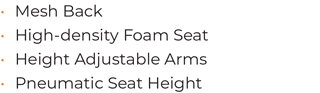 • 	Mesh Back • 	High-density Foam Seat • 	Height Adjustable Arms • 	Pneumatic Seat Height