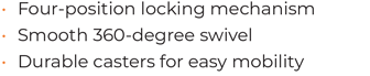 • 	Four-position locking mechanism  • 	Smooth 360-degree swivel • 	Durable casters for easy mobility
