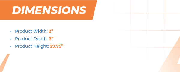 Product Width: 2” Product Depth: 3” Product Height: 29.75”