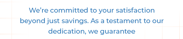 We're committed to your satisfaction beyond just savings. As a testament to our dedication, we guarantee