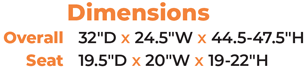 Dimensions Overall  32″D x 24.5″W x 44.5-47.5″H Seat  19.5″D x 20″W x 19-22″H