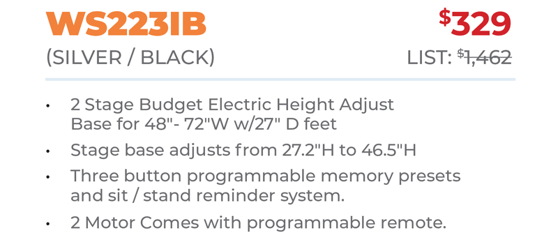 WS223IB	$329 (Silver / Black) 	List: $1,462 	 2 Stage Budget Electric Height Adjust Base for 48ʺ- 72ʺW w/27ʺ D feet Stage base adjusts from 27.2ʺH to 46.5ʺH Three button programmable memory presets  and sit / stand reminder system. 2 Motor Comes with programmable remote.