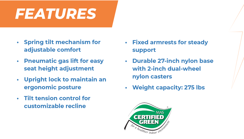 Features Spring tilt mechanism for adjustable comfort Pneumatic gas lift for easy seat height adjustment Upright lock to maintain an ergonomic posture Tilt tension control for customizable recline   Fixed armrests for steady support Durable 27-inch nylon base with 2-inch dual-wheel nylon casters Weight capacity: 275 lbs