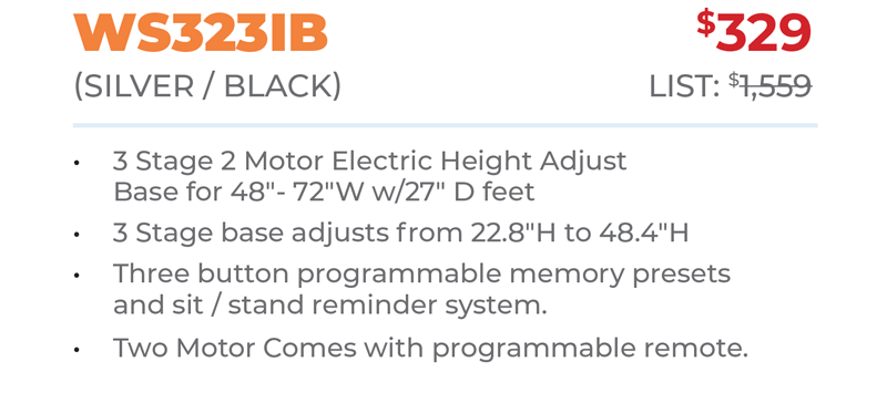 WS323IB	$329 (SILver / BLacK) 	List: $1,559 	 3 Stage 2 Motor Electric Height Adjust Base for 48ʺ- 72ʺW w/27ʺ D feet 3 Stage base adjusts from 22.8ʺH to 48.4ʺH Three button programmable memory presets  and sit / stand reminder system. Two Motor Comes with programmable remote.