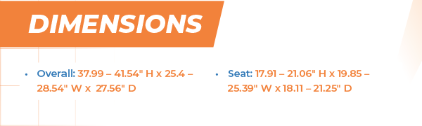 Dimensions Overall: 37.99 – 41.54“ H x 25.4 – 28.54“ W x  27.56“ D Seat: 17.91 – 21.06“ H x 19.85 – 25.39“ W x 18.11 – 21.25“ D