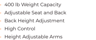 • 400 lb Weight Capacity  • Adjustable Seat and Back • Back Height Adjustment • High Control • Height Adjustable Arms