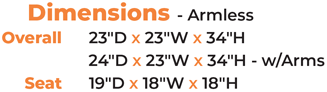Dimensions - Armless 	Overall 23″D x 23″W x 34″H 24″D x 23″W x 34″H - w/Arms Seat 19″D x 18″W x 18″H
