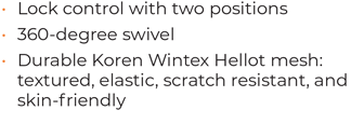 • 	Lock control with two positions • 	360-degree swivel • 	Durable Koren Wintex Hellot mesh: textured, elastic, scratch resistant, and skin-friendly