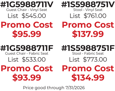 #1G5988711V Guest Chair - Vinyl Seat List  $545.00  Promo Cost $95.99  #1G5988711F Guest Chair - Fabric Seat List  $533.00  Promo Cost $93.99  #1S5988751V Stool - Vinyl Seat List  $761.00  Promo Cost $137.99  #1S5988751F Stool - Fabric Seat List  $773.00  Promo Cost $134.99