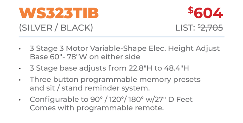 WS323TIB	$604 (Silver / BlacK) 	List: $2,705 	 3 Stage 3 Motor Variable-Shape Elec. Height Adjust Base 60ʺ- 78ʺW on either side 3 Stage base adjusts from 22.8ʺH to 48.4ʺH Three button programmable memory presets  and sit / stand reminder system. Configurable to 90° / 120°/ 180° w/27ʺ D Feet Comes with programmable remote.