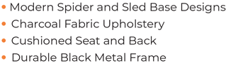 • Modern Spider and Sled Base Designs • Charcoal Fabric Upholstery • Cushioned Seat and Back • Durable Black Metal Frame