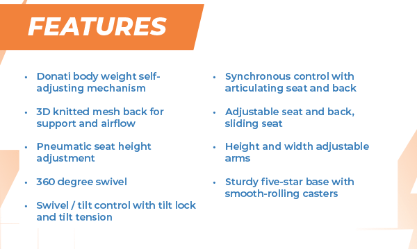 Features Donati body weight self-adjusting mechanism  3D knitted mesh back for  support and airflow  Pneumatic seat height adjustment  360 degree swivel  Swivel / tilt control with tilt lock and tilt tension Synchronous control with articulating seat and back  Adjustable seat and back,  sliding seat  Height and width adjustable arms  Sturdy five-star base with smooth-rolling casters