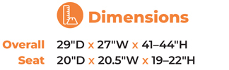 Dimensions  	Overall	29″D x 27″W x 41–44″H 	Seat   	20″D x 20.5″W x 19–22″H