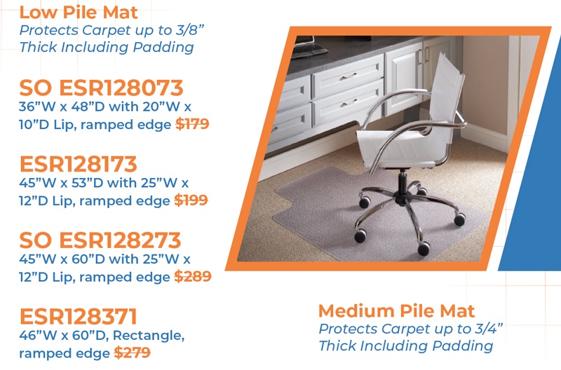 Low Pile Mat  Protects Carpet up to 3/8” Thick Including Padding  SO ESR128073 36”W x 48”D with 20”W x 10”D Lip, ramped edge $179  ESR128173 45”W x 53”D with 25”W x 12”D Lip, ramped edge $199  SO ESR128273 45”W x 60”D with 25”W x 12”D Lip, ramped edge $289  ESR128371 46”W x 60”D, Rectangle, ramped edge $279