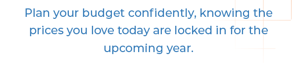 Plan your budget confidently, knowing the prices you love today are locked in for the upcoming year.