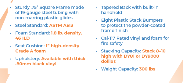 Sturdy .75” Square Frame made of 19-gauge steel tubing with non-marring plastic glides Steel Standard: ASTM A513 Foam Standard: 1.8 lb. density, 46 ILD Seat Cushion: 1” high-density Grade A foam Upholstery: Available with thick .80mm black vinyl Tapered Back with built-in handhold Eight Plastic Stack Bumpers to protect the powder-coated frame finish Cal-117 Rated vinyl and foam for fire safety Stacking Capacity: Stack 8–10 high with DY81 or DY9000 dollies Weight Capacity: 300 lbs