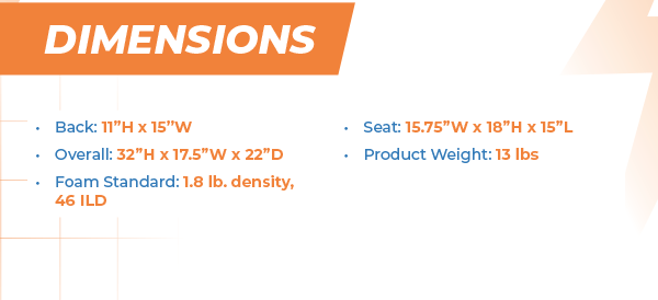 Dimensions Back: 11”H x 15”W Overall: 32”H x 17.5”W x 22”D Foam Standard: 1.8 lb. density, 46 ILD Seat: 15.75”W x 18”H x 15”L Product Weight: 13 lbs
