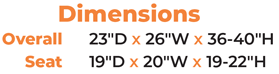 Dimensions 	Overall   	23″D x 26″W x 36-40″H 	Seat   	19″D x 20″W x 19-22″H