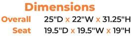 Dimensions Overall   25″D x 22″W x 31.25″H  Seat  19.5″D x 19.5″W x 19″H