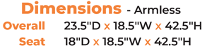 Dimensions - Armless 	Overall   23.5″D x 18.5″W x 42.5″H Seat  18″D x 18.5″W x 42.5″H