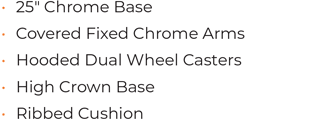 • 25ʺ Chrome Base • Covered Fixed Chrome Arms • Hooded Dual Wheel Casters • High Crown Base • Ribbed Cushion