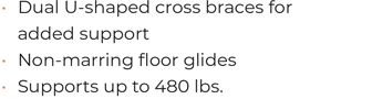 • Dual U-shaped cross braces for added support  • Non-marring floor glides • 	Supports up to 480 lbs.