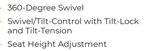 • 360-Degree Swivel • Swivel/Tilt-Control with Tilt-Lock and Tilt-Tension • Seat Height Adjustment
