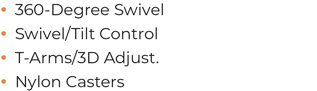 • 	360-Degree Swivel • 	Swivel/Tilt Control • 	T-Arms/3D Adjust. • 	Nylon Casters 