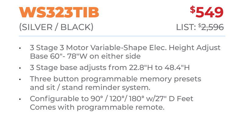 WS323TIB	$549 (SILver / BLacK) 	List: $2,596 	 3 Stage 3 Motor Variable-Shape Elec. Height Adjust Base 60ʺ- 78ʺW on either side 3 Stage base adjusts from 22.8ʺH to 48.4ʺH Three button programmable memory presets  and sit / stand reminder system. Configurable to 90° / 120°/ 180° w/27ʺ D Feet Comes with programmable remote.