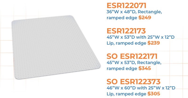 Medium Pile Mat  Protects Carpet up to 3/4” Thick Including Padding  ESR122071 36”W x 48”D, Rectangle, ramped edge $249  ESR122173 45”W x 53”D with 25”W x 12”D Lip, ramped edge $239  SO ESR122171 45”W x 53”D, Rectangle, ramped edge $345  SO ESR122373 46”W x 60”D with 25”W x 12”D Lip, ramped edge $305  ESR123371 46”W x 60”D, Rectangle, ramped edge $339