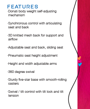 FEATURES Donati body weight self-adjusting mechanism Synchronous control with articulating seat and back 3D knitted mesh back for support and airflow Adjustable seat and back, sliding seat Pneumatic seat height adjustment Height and width adjustable arms 360 degree swivel Sturdy five-star base with smooth-rolling casters Swivel / tilt control with tilt lock and tilt tension
