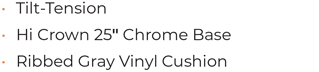 • Tilt-Tension • Hi Crown 25“ Chrome Base • Ribbed Gray Vinyl Cushion