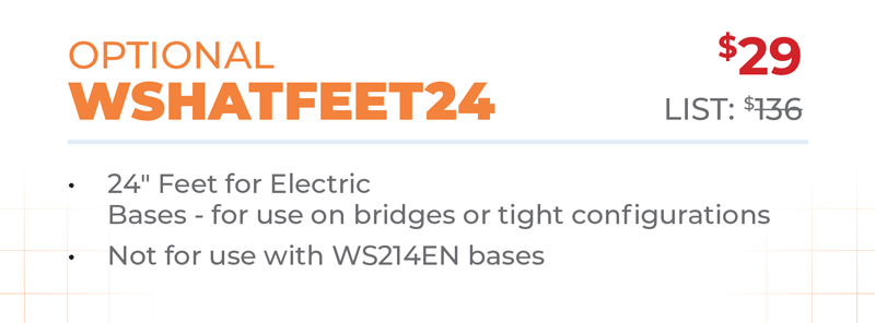 Optional	$29 WSHATFEET24	List: $136 	 24ʺ Feet for Electric  Bases - for use on bridges or tight configurations Not for use with WS214EN bases