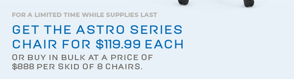 For a limited time while supplies last  Get the Astro Series Chair for $119.99 each  or buy in bulk at a price of  $888 per skid of 8 chairs.  