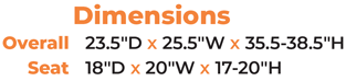 Dimensions Overall   23.5″D x 25.5″W x 35.5-38.5″H Seat  18″D x 20″W x 17-20″H
