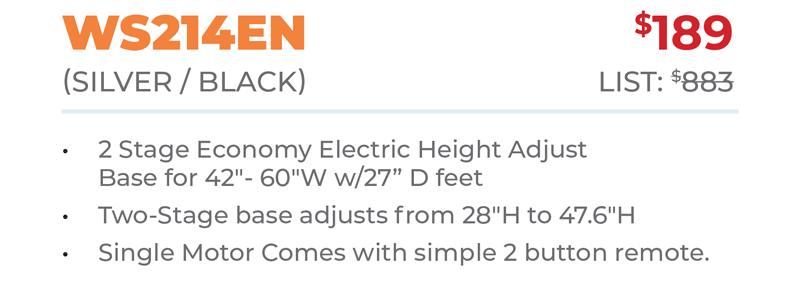 WS214EN	$189 (SILver / BLacK) 	List: $883  	 2 Stage Economy Electric Height Adjust Base for 42ʺ- 60ʺW w/27” D feet Two-Stage base adjusts from 28ʺH to 47.6ʺH Single Motor Comes with simple 2 button remote.