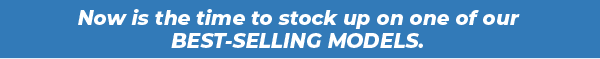 Now is the time to stock up on one of our BEST-SELLING MODELS.