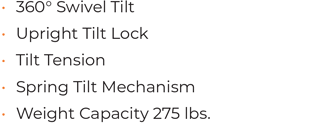 • 360° Swivel Tilt • Upright Tilt Lock • Tilt Tension • Spring Tilt Mechanism • Weight Capacity 275 lbs.