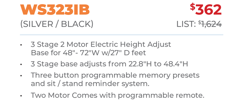 WS323IB	$362 (Silver / Black) 	List: $1,624 	 3 Stage 2 Motor Electric Height Adjust Base for 48ʺ- 72ʺW w/27ʺ D feet 3 Stage base adjusts from 22.8ʺH to 48.4ʺH Three button programmable memory presets  and sit / stand reminder system. Two Motor Comes with programmable remote.