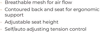 • 	Breathable mesh for air flow • 	Contoured back and seat for ergonomic support • 	Adjustable seat height • 	Self/auto adjusting tension control 