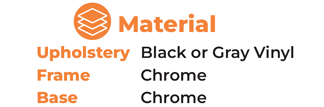 Material  	Upholstery	Black or Gray Vinyl 	Frame			Chrome 	Base			Chrome