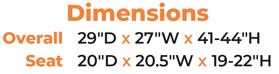 Dimensions Overall  29″D x 27″W x 41-44″H Seat  20″D x 20.5″W x 19-22″H