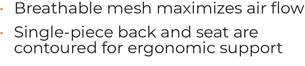 • 	Breathable mesh maximizes air flow • 	Single-piece back and seat are contoured for ergonomic support