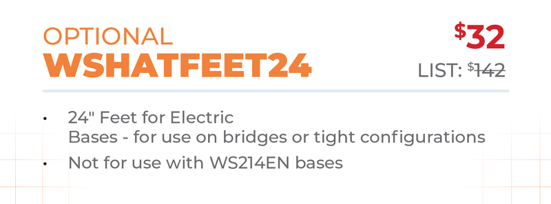 Optional	$32 WSHATFEET24	List: $142 	 24ʺ Feet for Electric  Bases - for use on bridges or tight configurations Not for use with WS214EN bases